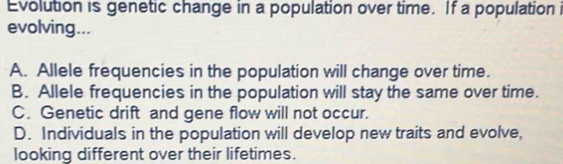 Evolution is genetic change in a population over time. If a population 
evolving...
A. Allele frequencies in the population will change over time.
B. Allele frequencies in the population will stay the same over time.
C. Genetic drift and gene flow will not occur.
D. Individuals in the population will develop new traits and evolve,
looking different over their lifetimes.