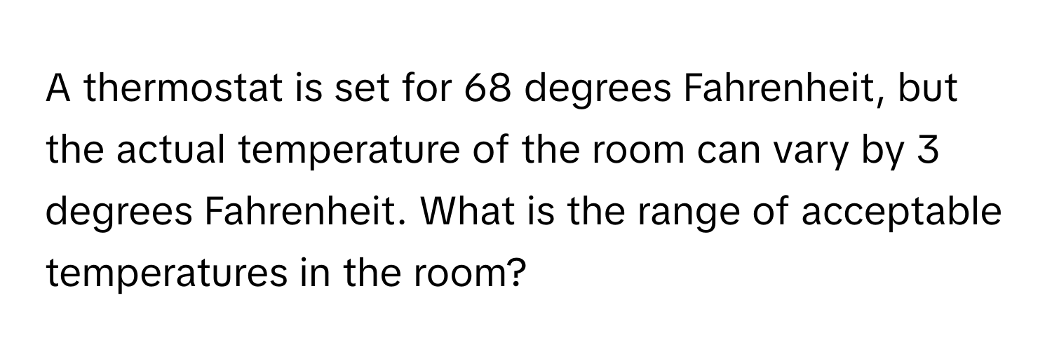 A thermostat is set for 68 degrees Fahrenheit, but the actual temperature of the room can vary by 3 degrees Fahrenheit. What is the range of acceptable temperatures in the room?