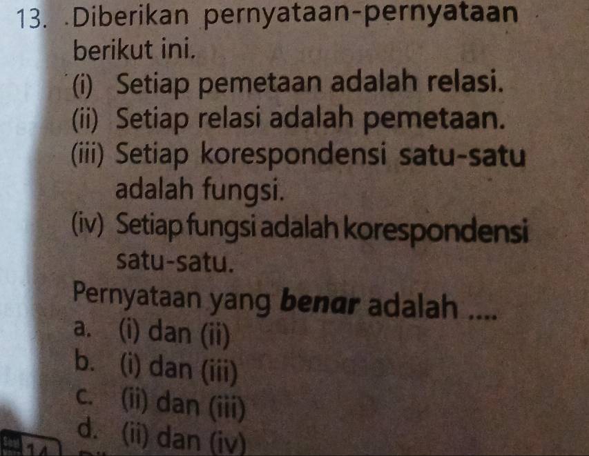 .Diberikan pernyataan-pernyataan
berikut ini.
(i) Setiap pemetaan adalah relasi.
(ii) Setiap relasi adalah pemetaan.
(iii) Setiap korespondensi satu-satu
adalah fungsi.
(iv) Setiap fungsi adalah korespondensi
satu-satu.
Pernyataan yang benar adalah ....
a. (i) dan (ii)
b. (i) dan (iii)
c. (ii) dan (iii)
d. (ii) dan (iv)
1