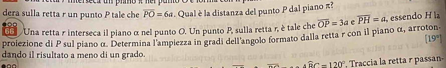 mterseca un prano π ner puno o 
dera sulla retta r un punto P tale che overline PO=6a. Qual è la distanza del punto P dal piano π? 
6 Una retta r interseca il piano α nel punto O. Un punto P, sulla retta r, è tale che overline OP=3a e overline PH=a , essendo H la 
proiezione di P sul piano α. Determina l’ampiezza in gradi dell’angolo formato dalla retta r con il piano α, arroton-
[19°]
dando il risultato a meno di un grado.
widehat ABC=120°. Traccia la retta r passan-