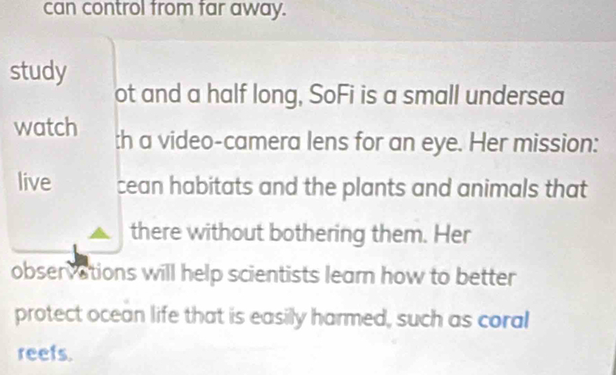 can control from far away. 
study 
ot and a half long, SoFi is a small undersea 
watch th a video-camera lens for an eye. Her mission: 
live cean habitats and the plants and animals that 
there without bothering them. Her 
observations will help scientists learn how to better 
protect ocean life that is easily harmed, such as coral 
reefs.