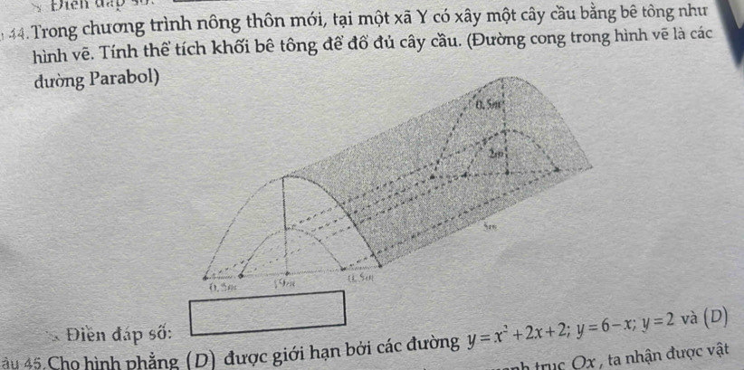 Điên đấp 
: 44. Trong chương trình nông thôn mới, tại một xã Y có xây một cây cầu bằng bê tông như 
hình vẽ. Tính thể tích khối bê tông để đổ đủ cây cầu. (Đường cong trong hình vẽ là các 
đường Parabol) 
* Điền đáp số: 
ău 45 Cho hình phẳng (D) được giới hạn bởi các đường y=x^2+2x+2; y=6-x; y=2 và (D) 
nh trục Ox , ta nhận được vật