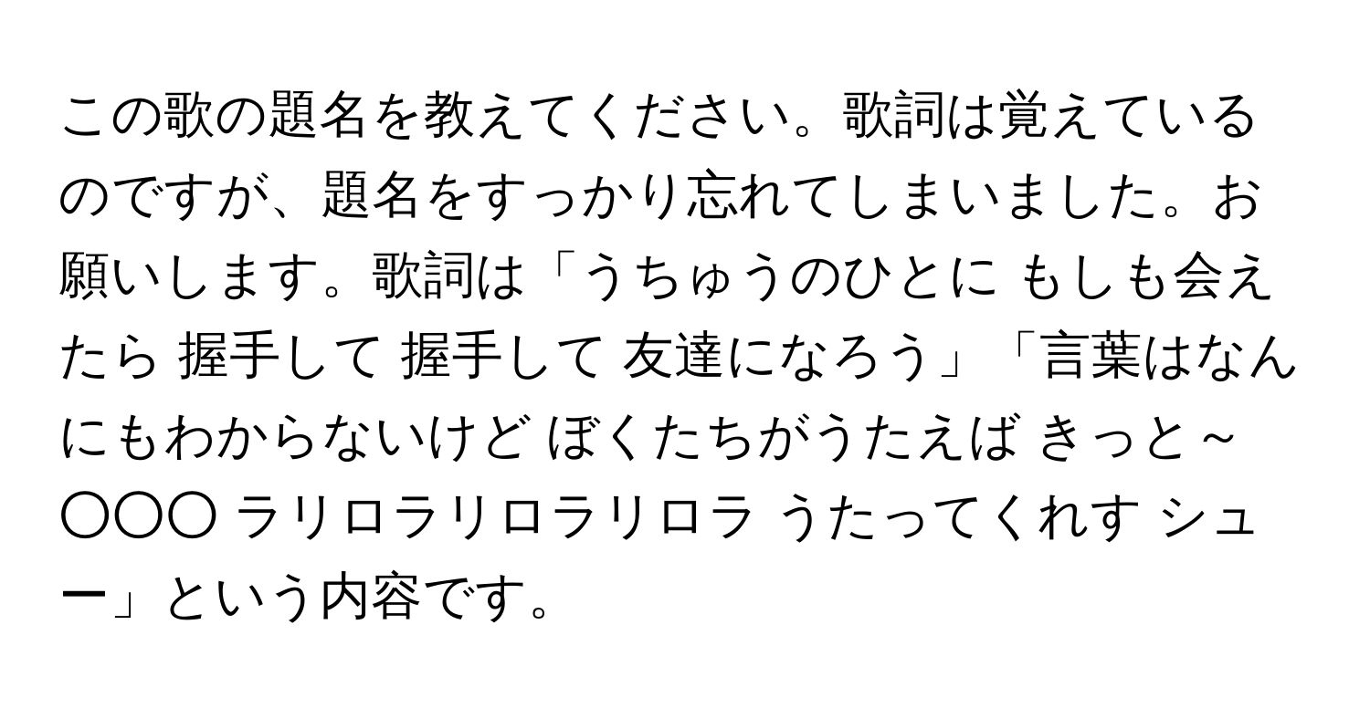 この歌の題名を教えてください。歌詞は覚えているのですが、題名をすっかり忘れてしまいました。お願いします。歌詞は「うちゅうのひとに もしも会えたら 握手して 握手して 友達になろう」「言葉はなんにもわからないけど ぼくたちがうたえば きっと～○○○ ラリロラリロラリロラ うたってくれす シュー」という内容です。