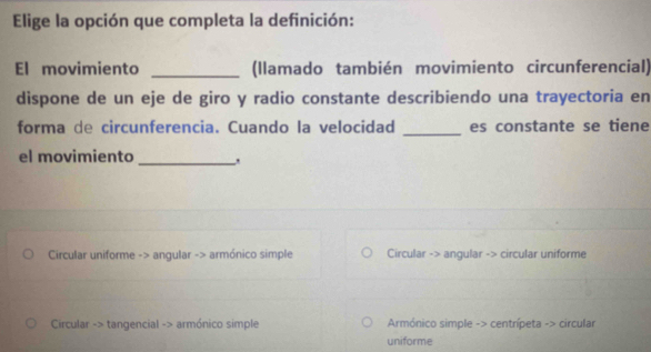 Elige la opción que completa la definición:
El movimiento _(Ilamado también movimiento circunferencial)
dispone de un eje de giro y radio constante describiendo una trayectoria en
forma de circunferencia. Cuando la velocidad _es constante se tiene
el movimiento_ .
Circular uniforme -> angular -> armónico simple Circular -> angular -> circular uniforme
Circular -> tangencial -> armónico simple Armónico simple -> centrípeta -> circular
uniforme