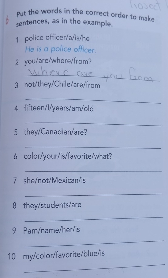 Put the words in the correct order to make 
sentences, as in the example. 
1 police officer/a/is/he 
He is a police officer. 
2 you/are/where/from? 
_ 
3 not/they/Chile/are/from 
_ 
4 fifteen/l/years/am/old 
_ 
5 they/Canadian/are? 
_ 
6 color/your/is/favorite/what? 
_ 
7 she/not/Mexican/is 
_ 
8 they/students/are 
_ 
9 Pam/name/her/is 
_ 
_ 
10 my/color/favorite/blue/is