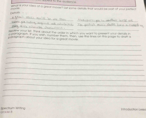 uppeal to the audience 
What is your idea of a great movie? List some details that would be part of your perfect 
movie. 
Details 
_ 
_ 
_ 
_ 
_ 
_ 
Review your list. Think about the order in which you want to present your details in 
a paragraph. If you wish, number them. Then, use the lines on this page to draft a 
_ 
paragraph about your idea for a great movie. 
_ 
_ 
_ 
_ 
_ 
_ 
_ 
_ 
_ 
_ 
Spectrum Writing Introduction Lesso 
Grade 8