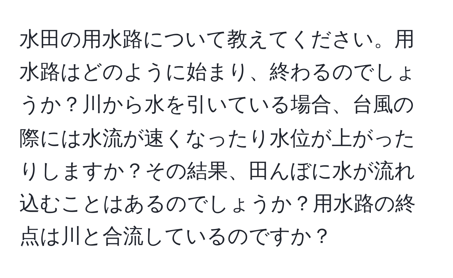 水田の用水路について教えてください。用水路はどのように始まり、終わるのでしょうか？川から水を引いている場合、台風の際には水流が速くなったり水位が上がったりしますか？その結果、田んぼに水が流れ込むことはあるのでしょうか？用水路の終点は川と合流しているのですか？