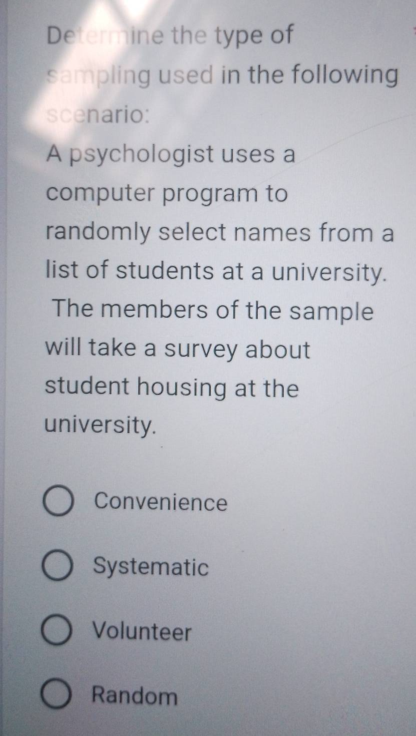 Determine the type of
sampling used in the following 
scenario:
A psychologist uses a
computer program to
randomly select names from a
list of students at a university.
The members of the sample
will take a survey about
student housing at the
university.
Convenience
Systematic
Volunteer
Random