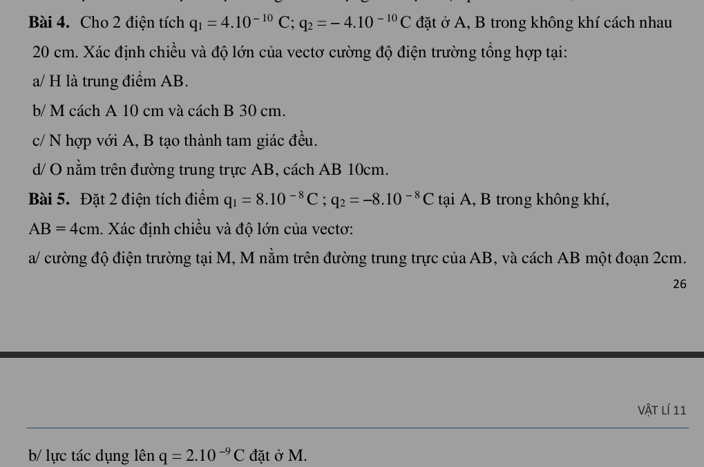 Cho 2 điện tích q_1=4.10^(-10)C; q_2=-4.10^(-10)C đặt ở A, B trong không khí cách nhau
20 cm. Xác định chiều và độ lớn của vectơ cường độ điện trường tổng hợp tại: 
a/ H là trung điểm AB. 
b/ M cách A 10 cm và cách B 30 cm. 
c/ N hợp với A, B tạo thành tam giác đều. 
d/ O nằm trên đường trung trực AB, cách AB 10cm. 
Bài 5. Đặt 2 điện tích điểm q_1=8.10^(-8)C; q_2=-8.10^(-8)C tại A, B trong không khí,
AB=4cm 1. Xác định chiều và độ lớn của vectơ: 
a/ cường độ điện trường tại M, M nằm trên đường trung trực của AB, và cách AB một đoạn 2cm. 
26 
Vật lí 11 
b/ lực tác dụng lên q=2.10^(-9)C đặt ở M.