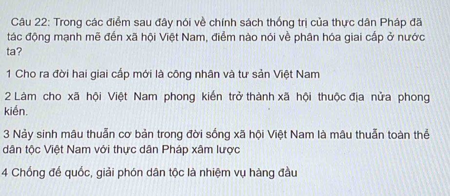 Trong các điểm sau đây nói về chính sách thống trị của thực dân Pháp đã
tác động mạnh mẽ đến xã hội Việt Nam, điểm nào nói về phân hóa giai cấp ở nước
ta?
1 Cho ra đời hai giai cấp mới là công nhân và tư sản Việt Nam
2 Làm cho xã hội Việt Nam phong kiến trở thành xã hội thuộc địa nửa phong
kiến.
3 Nảy sinh mâu thuẫn cơ bản trong đời sống xã hội Việt Nam là mâu thuẫn toàn thể
dân tộc Việt Nam với thực dân Pháp xâm lược
4 Chống đế quốc, giải phón dân tộc là nhiệm vụ hàng đầu