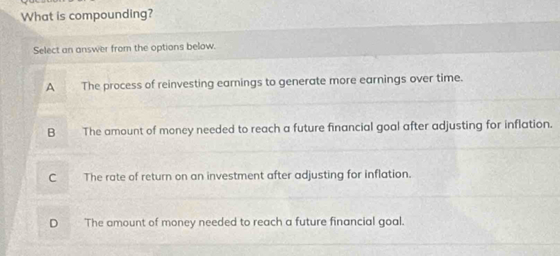 What is compounding?
Select an answer from the options below.
A The process of reinvesting earnings to generate more earnings over time.
B The amount of money needed to reach a future financial goal after adjusting for inflation.
C The rate of return on an investment after adjusting for inflation.
D The amount of money needed to reach a future financial goal.