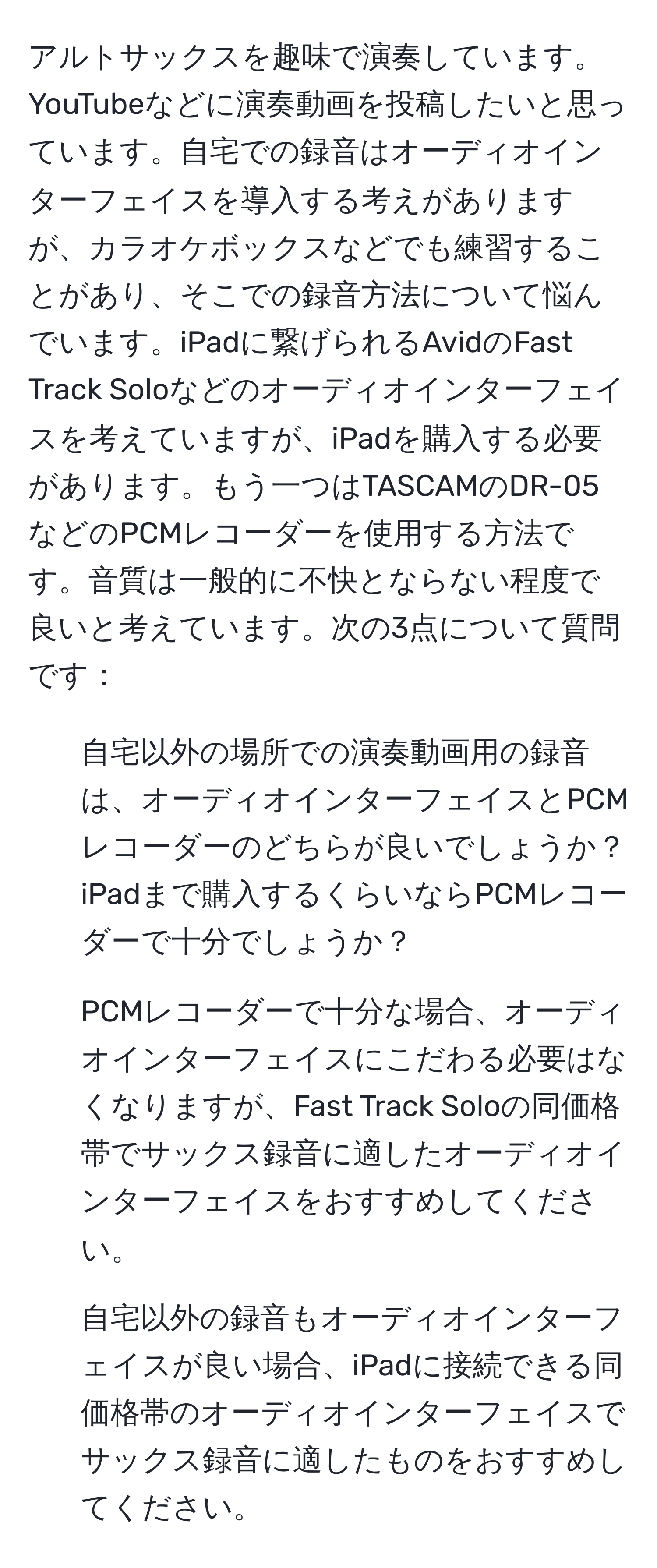 アルトサックスを趣味で演奏しています。YouTubeなどに演奏動画を投稿したいと思っています。自宅での録音はオーディオインターフェイスを導入する考えがありますが、カラオケボックスなどでも練習することがあり、そこでの録音方法について悩んでいます。iPadに繋げられるAvidのFast Track Soloなどのオーディオインターフェイスを考えていますが、iPadを購入する必要があります。もう一つはTASCAMのDR-05などのPCMレコーダーを使用する方法です。音質は一般的に不快とならない程度で良いと考えています。次の3点について質問です：
1. 自宅以外の場所での演奏動画用の録音は、オーディオインターフェイスとPCMレコーダーのどちらが良いでしょうか？iPadまで購入するくらいならPCMレコーダーで十分でしょうか？
2. PCMレコーダーで十分な場合、オーディオインターフェイスにこだわる必要はなくなりますが、Fast Track Soloの同価格帯でサックス録音に適したオーディオインターフェイスをおすすめしてください。
3. 自宅以外の録音もオーディオインターフェイスが良い場合、iPadに接続できる同価格帯のオーディオインターフェイスでサックス録音に適したものをおすすめしてください。