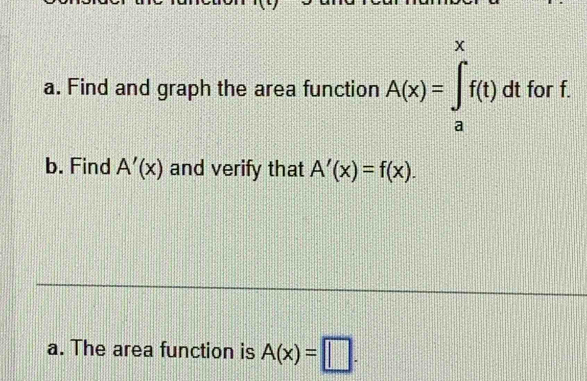 Find and graph the area function A(x)=∈tlimits _a^xf(t)dtforf. 
b. Find A'(x) and verify that A'(x)=f(x). 
a. The area function is A(x)=□.