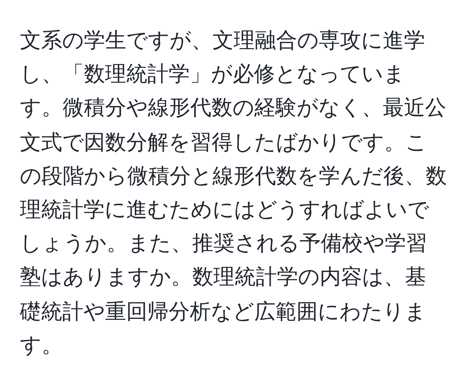 文系の学生ですが、文理融合の専攻に進学し、「数理統計学」が必修となっています。微積分や線形代数の経験がなく、最近公文式で因数分解を習得したばかりです。この段階から微積分と線形代数を学んだ後、数理統計学に進むためにはどうすればよいでしょうか。また、推奨される予備校や学習塾はありますか。数理統計学の内容は、基礎統計や重回帰分析など広範囲にわたります。