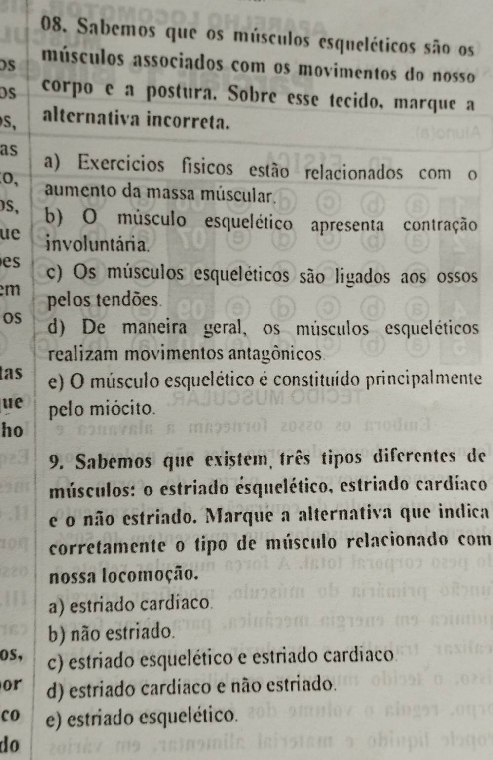 Sabemos que os músculos esqueléticos são os
DS
músculos associados com os movimentos do nosso
DS corpo e a postura. Sobre esse tecido, marque a
S,
alternativa incorreta.
as
a) Exercícios físicos estão relacionados com o
0, aumento da massa múscular.
S, b) O músculo esquelético apresenta contração
ue involuntária.
es c) Os músculos esqueléticos são ligados aos ossos
m pelos tendões.
OS d) De maneira geral, os músculos esqueléticos
realizam movimentos antagônicos.
tas e) O músculo esquelético é constituído principalmente
ue pelo miócito.
ho
9. Sabemos que existem, três tipos diferentes de
músculos: o estriado esquelético, estriado cardíaco
e o não estriado. Marque a alternativa que indica
corretamente o tipo de músculo relacionado com
nossa locomoção.
a) estriado cardíaco.
b) não estriado.
os, c) estriado esquelético e estriado cardíaco
or d) estriado cardíaco e não estriado.
co e) estriado esquelético.
do