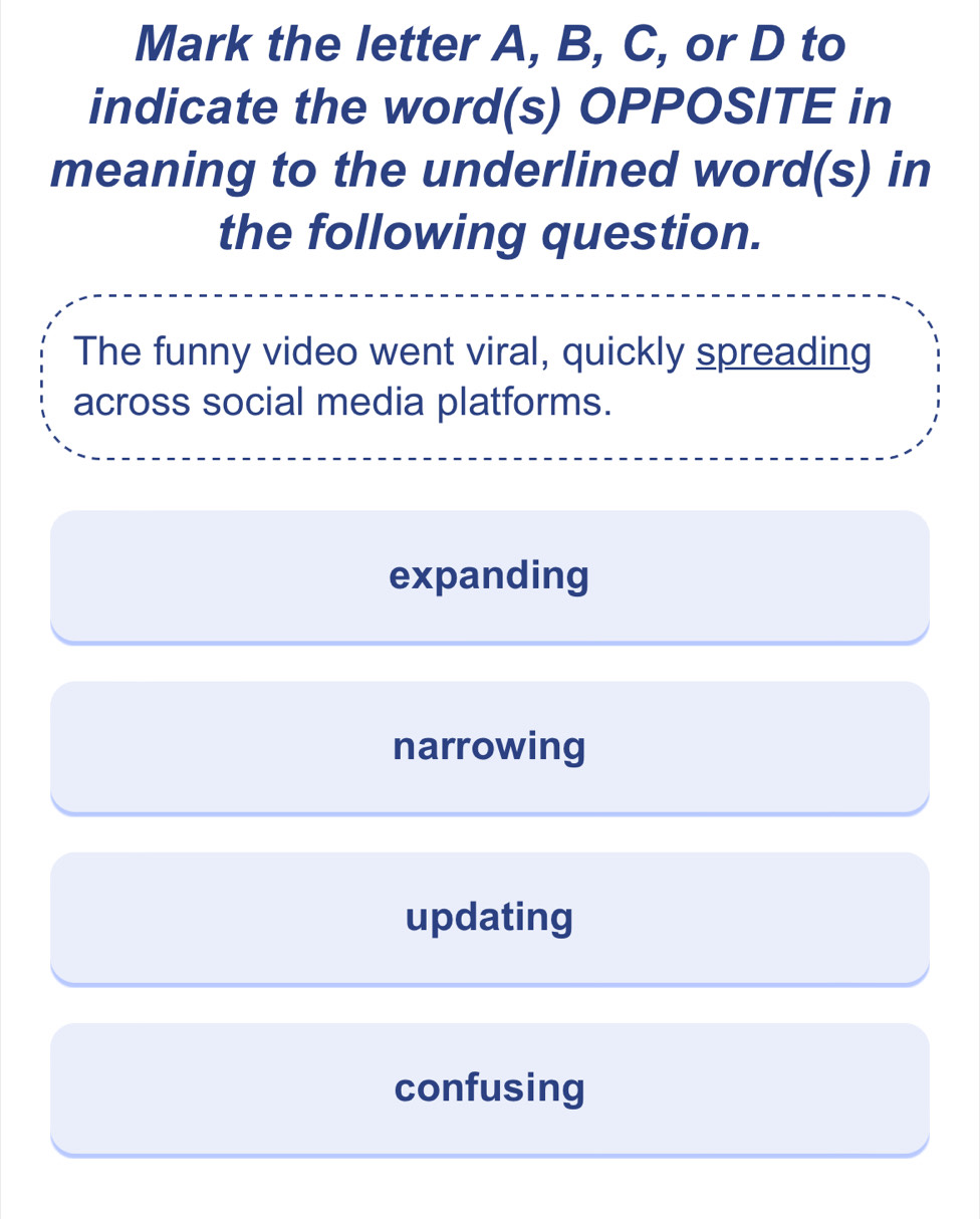 Mark the letter A, B, C, or D to
indicate the word(s) OPPOSITE in
meaning to the underlined word(s) in
the following question.
The funny video went viral, quickly spreading
across social media platforms.
expanding
narrowing
updating
confusing