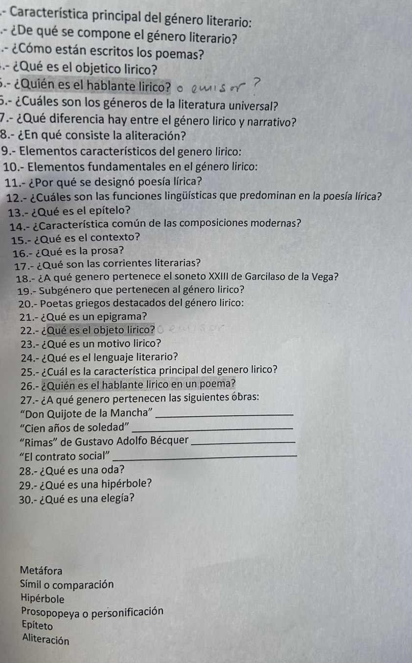 Característica principal del género literario:
- ¿De qué se compone el género literario?
- ¿Cómo están escritos los poemas?
- ¿Qué es el objetico lirico?
6.- ¿Quién es el hablante lirico?
5.- ¿Cuáles son los géneros de la literatura universal?
7.- ¿Qué diferencia hay entre el género lirico y narrativo?
8.- ¿En qué consiste la aliteración?
9.- Elementos característicos del genero lirico:
10.- Elementos fundamentales en el género lirico:
11.- ¿Por qué se designó poesía lírica?
12.- ¿Cuáles son las funciones lingüísticas que predominan en la poesía lírica?
13.- ¿Qué es el epítelo?
14.- ¿Característica común de las composiciones modernas?
15.- ¿Qué es el contexto?
16.- ¿Qué es la prosa?
17.- ¿Qué son las corrientes literarias?
18.- ¿A qué genero pertenece el soneto XXIII de Garcilaso de la Vega?
19.- Subgénero que pertenecen al género lirico?
20.- Poetas griegos destacados del género lirico:
21.- ¿Qué es un epigrama?
22.- ¿Qué es el objeto lirico?
23.- ¿Qué es un motivo lirico?
24.- ¿Qué es el lenguaje literario?
25.- ¿Cuál es la característica principal del genero lirico?
26.- ¿Quién es el hablante lirico en un poema?
27.- ¿A qué genero pertenecen las siguientes obras:
“Don Quijote de la Mancha”_
“Cien años de soledad”_
“Rimas” de Gustavo Adolfo Bécquer_
“El contrato social”_
28.- ¿Qué es una oda?
29.- ¿Qué es una hipérbole?
30.- ¿Qué es una elegía?
Metáfora
Símil o comparación
Hipérbole
Prosopopeya o personificación
Epíteto
Aliteración