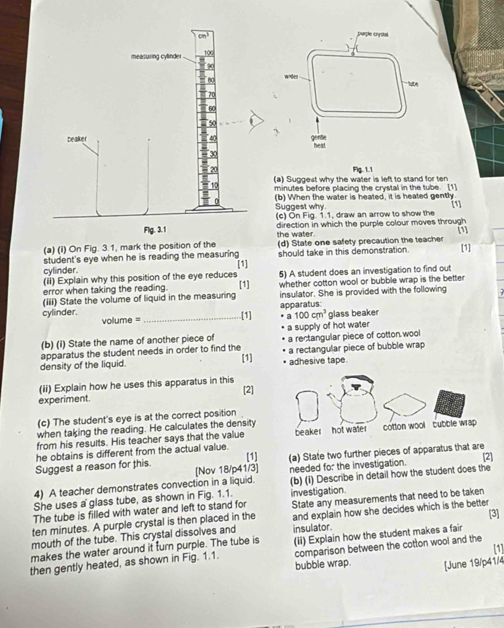 Flg. 1.1
(a) Suggest why the water is left to stand for ten
minutes before placing the crystal in the tube. [1]
(b) When the water is heated, it is heated gently.
Suggest why [1]
(c) On Fig. 1.1, draw an arrow to show the
direction in which the purple colour moves through
the water. [1]
(a) (i) On Fig. 3.1, mark the position of the (d) State one safety precaution the teacher [1]
student's eye when he is reading the measuring should take in this demonstration.
[1]
cylinder.
(ii) Explain why this position of the eye reduces 5) A student does an investigation to find out
[1]
error when taking the reading. whether cotton wool or bubble wrap is the better
(iii) State the volume of liquid in the measuring insulator. She is provided with the following
apparatus:
cylinder. 7
[1]
volume = _a 100cm^3 glass beaker
a supply of hot water
(b) (i) State the name of another piece of
a rectangular piece of cotton wool
apparatus the student needs in order to find the
density of the liquid. [1] a rectangular piece of bubble wrap
adhesive tape.
(ii) Explain how he uses this apparatus in this
[2]
experiment.
(c) The student's eye is at the correct position
when taking the reading. He calculates the density
from his results. His teacher says that the value 
he obtains is different from the actual value.
[1] [2]
Suggest a reason for this. (a) State two further pieces of apparatus that are
[Nov 18/p41/3] needed for the investigation.
4) A teacher demonstrates convection in a liquid. (b) (i) Describe in detail how the student does the
She uses a glass tube, as shown in Fig. 1.1. investigation.
The tube is filled with water and left to stand for State any measurements that need to be taken
ten minutes. A purple crystal is then placed in the and explain how she decides which is the better [3]
(ii) Explain how the student makes a fair
mouth of the tube. This crystal dissolves and insulator.
[1]
makes the water around it turn purple. The tube is comparison between the cotton wool and the
then gently heated, as shown in Fig. 1.1.
bubble wrap.
[June 19/p41/4