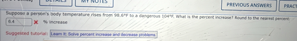 MY NOTES PREVIOUS ANSWERS PRACT 
Suppose a person's body temperature rises from 98.6°F to a dangerous 104°F, . What is the percent increase? Round to the nearest percent.
6.4 % increase 
Suggested tutorial: |Leam It: Solve percent increase and decrease problems.