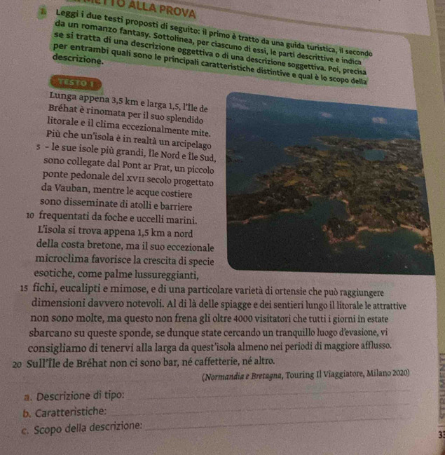 LTTO ALLA PROVA
Leggi i due testi proposti di seguito: il primo è tratto da una guida turistica, il secondo
da un romanzo fantasy. Sottolinea, per ciascuno di essi, le partí descrittive e indica
se si tratta di una descrizione oggettiva o di una descrizione soggettiva. Poi, precisa
descrizione.
per entrambi quali sono le principali caratteristiche distintive e qual è lo scopo della
TESTO 1
Lunga appena 3,5 km e larga 1,5, l'Île de
Bréhat è rinomata per il suo splendido
litorale e il clima eccezionalmente mite.
Più che un'isola è in realtà un arcipelago
s - le sue isole più grandi, Île Nord e Île Sud
sono collegate dal Pont ar Prat, un piccolo
ponte pedonale del xν1 secolo progettato
da Vauban, mentre le acque costiere
sono disseminate di atolli e barriere
10 frequentati da foche e uccelli marini.
L’isola si trova appena 1,5 km a nord
della costa bretone, ma il suo eccezionale
microclima favorisce la crescita di specie
esotiche, come palme lussureggianti,
15 fichi, eucalipti e mimose, e di una particolare varietà di ortensie che può raggiungere
dimensioni davvero notevoli. Al di là delle spiagge e dei sentieri lungo il litorale le attrattive
non sono molte, ma questo non frena gli oltre 4000 visitatori che tutti i giorni in estate
sbarcano su queste sponde, se dunque state cercando un tranquillo luogo d'evasione, vi
consigliamo di tenervi alla larga da quest’isola almeno nei periodi di maggiore afflusso.
20 Sull’Île de Bréhat non ci sono bar, né caffetterie, né altro.
(Normandia e Bretagna, Touring Il Viaggiatore, Milano 2020)
a. Descrizione di tipo:
_
b. Caratteristiche:
_
c. Scopo della descrizione:
_
3