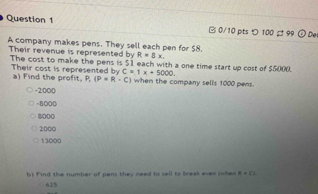 つ 100 99 o De
A company makes pens. They sell each pen for $8.
Their revenue is represented by R=8x. 
The cost to make the pens is $1 each with a one time start up cost of $5000.
Their cost is represented by C=1x+5000. 
a) Find the profit, P, (P=R· C) when the company sells 1000 pens.
-2000
-8000
8000
2000
13000
b) Find the number of pens they need to sell to break even (when R=Cl.
625