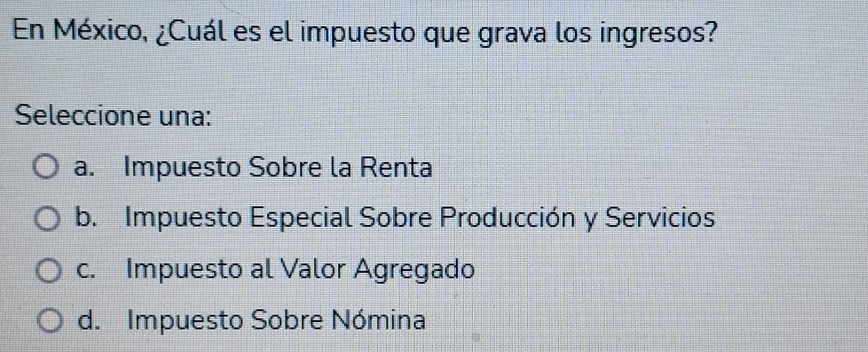 En México, ¿Cuál es el impuesto que grava los ingresos?
Seleccione una:
a. Impuesto Sobre la Renta
b. Impuesto Especial Sobre Producción y Servicios
c. Impuesto al Valor Agregado
d. Impuesto Sobre Nómina