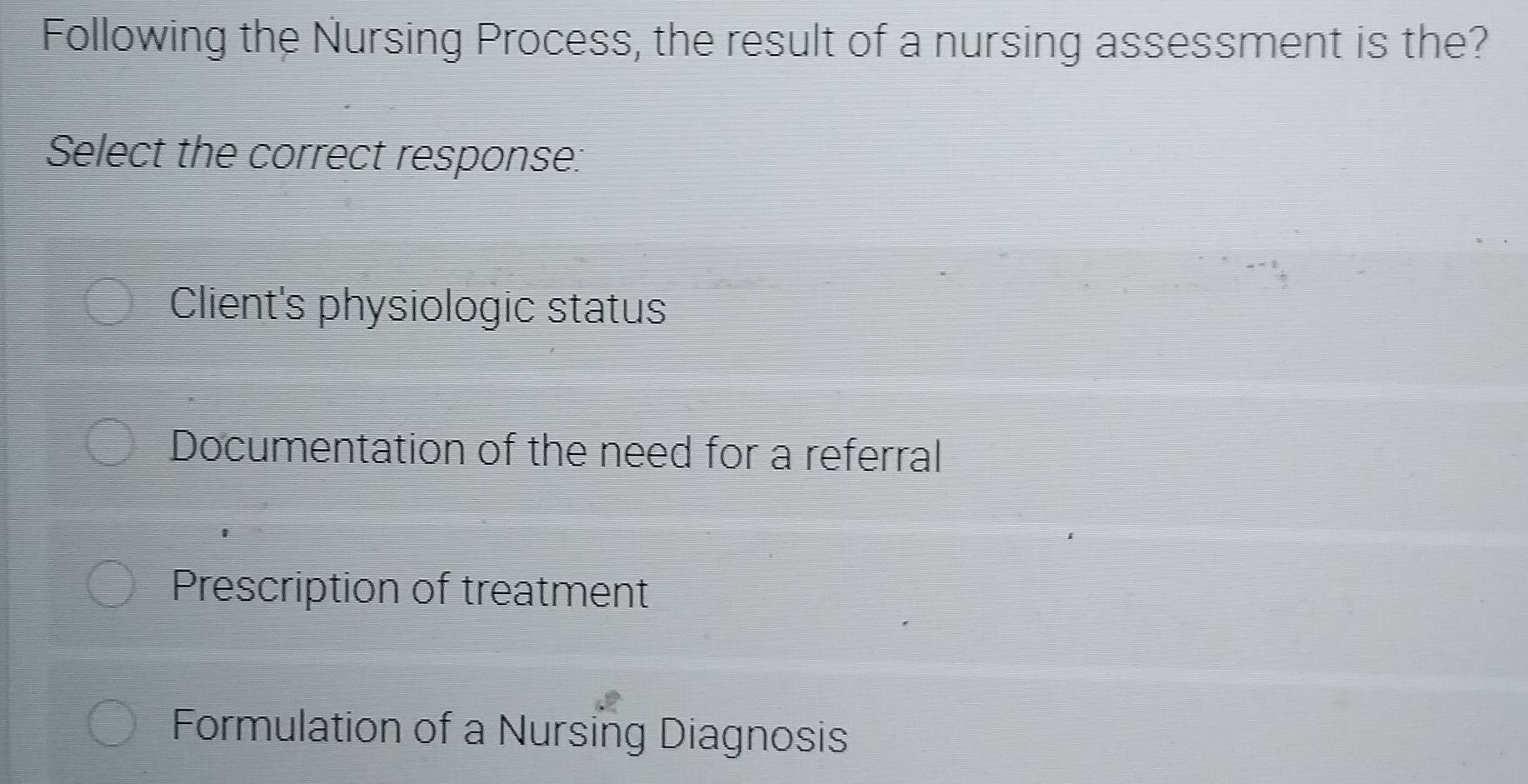 Following the Nursing Process, the result of a nursing assessment is the?
Select the correct response:
Client's physiologic status
Documentation of the need for a referral
Prescription of treatment
Formulation of a Nursing Diagnosis