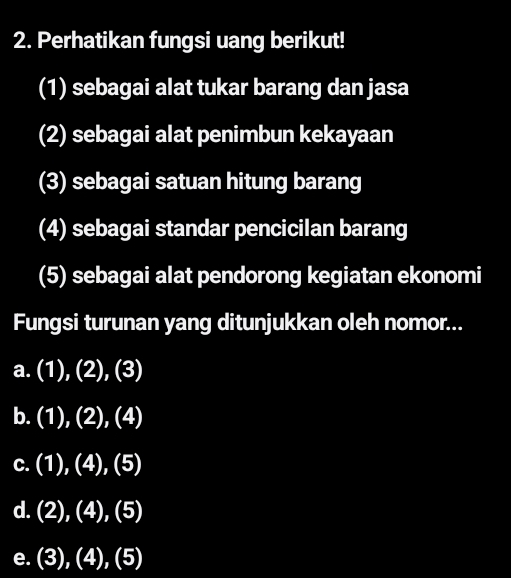 Perhatikan fungsi uang berikut!
(1) sebagai alat tukar barang dan jasa
(2) sebagai alat penimbun kekayaan
(3) sebagai satuan hitung barang
(4) sebagai standar pencicilan barang
(5) sebagai alat pendorong kegiatan ekonomi
Fungsi turunan yang ditunjukkan oleh nomor...
a. (1),(2),(3)
b. (1),(2),(4)
C. (1),(4),(5)
d. (2),(4),(5)
e. (3),(4),(5)