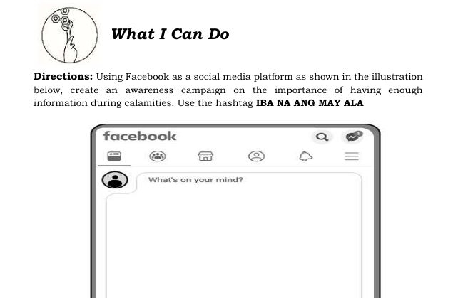 What I Can Do 
Directions: Using Facebook as a social media platform as shown in the illustration 
below, create an awareness campaign on the importance of having enough 
information during calamities. Use the hashtag IBA NA ANG MAY ALA 
facebook 
What's on your mind?
