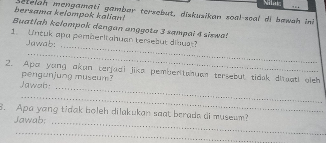 Nilai: .. 
Setelah mengamati gambar tersebut, diskusikan soal-soal di bawah ini 
bersama kelompok kalian! 
Buatlah kelompok dengan anggota 3 sampai 4 siswa! 
_ 
1. Untuk apa pemberitahuan tersebut dibuat? 
Jawab: 
_ 
2. Apa yang akan terjadi jika pemberitahuan tersebut tidak ditaati oleh 
pengunjung museum? 
_ 
Jawab: 
_ 
3. Apa yang tidak boleh dilakukan saat berada di museum? 
Jawab:_ 
_