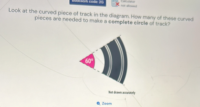 Calculator
Bookwork code: 2G not allowed
Look at the curved piece of track in the diagram. How many of these curved
pieces are needed to make a complete circle of track?
Not drawn accurately
Zoom