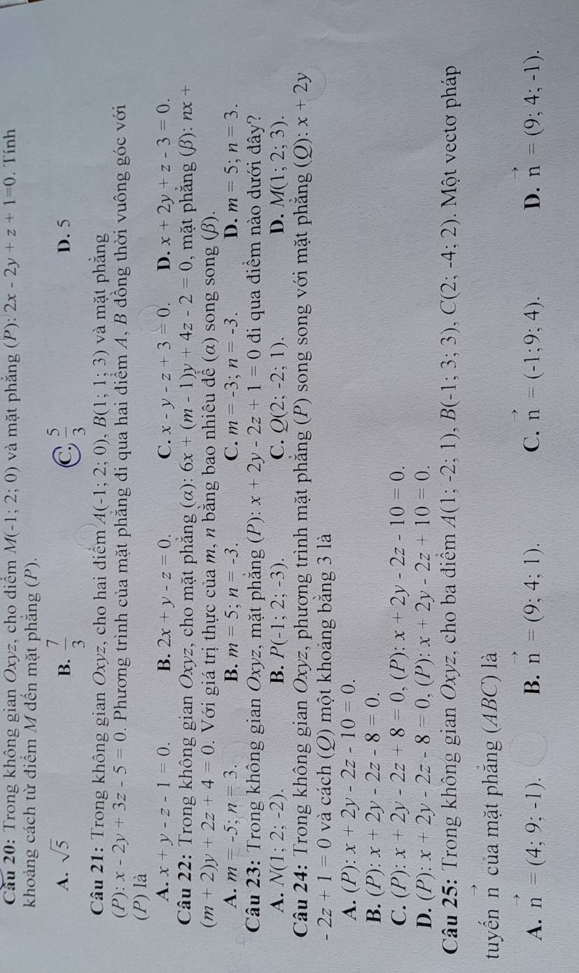 Cầu 20: Trong không gian Oxyz, cho diểm M(-1;2;0) và mặt phắng (P): 2x-2y+z+1=0. Tính
khoảng cách từ điểm M đến mặt phăng (P).
C
A. sqrt(5) B.  7/3   5/3  D. 5
Câu 21: Trong không gian Oxyz, cho hai điểm A(-1;2;0),B(1;1;3) và mặt phẳng
(P):x-2y+3z-5=0 D . Phương trình của mặt phẳng đi qua hai điểm A, B dồng thời vuông góc với
(P) là
A. x+y-z-1=0. B. 2x+y-z=0. C. x-y-z+3=0. D. x+2y+z-3=0
Câu 22: Trong không gian Oxyz, cho mặt phẳng (α): 6x+(m-1)y+4z-2=0 , mặt phẳng (β): nx+
(m+2)y+2z+4=0. Với giá trị thực của m, n bằng bao nhiêu đề (α) song song (β).
A. m=-5;n=3. B. m=5;n=-3. C. m=-3;n=-3. D. m=5;n=3.
Câu 23: Trong không gian  Oxyz, mặt phắng (P): x+2y-2z+1=0 đi qua điểm nào dưới đây?
A. N(1;2;-2). B. P(-1;2;-3). C. Q(2;-2;1). D. M(1;2;3).
Câu 24: Trong không gian Oxyz, phương trình mặt phăng (P) song song với mặt phăng (Q): :x+2y
-2z+1=0 và cách (Q) một khoảng bằng 3 là
A. (P): x+2y-2z-10=0.
B. 1 ?): x+2y-2z-8=0.
C. (P) x+2y-2z+8=0 , (P): x+2y-2z-10=0.
D. (P): x+2y-2z-8=0,(P): x+2y-2z+10=0.
Câu 25: Trong không gian Oxyz, cho ba điểm A(1;-2;1),B(-1;3;3),C(2;-4;2).  Một vectơ pháp
tuyến n của mặt phẳng (ABC) là
A. vector n=(4;9;-1). vector n=(9;4;1). vector n=(-1;9;4). vector n=(9;4;-1).
B.
C.
D.