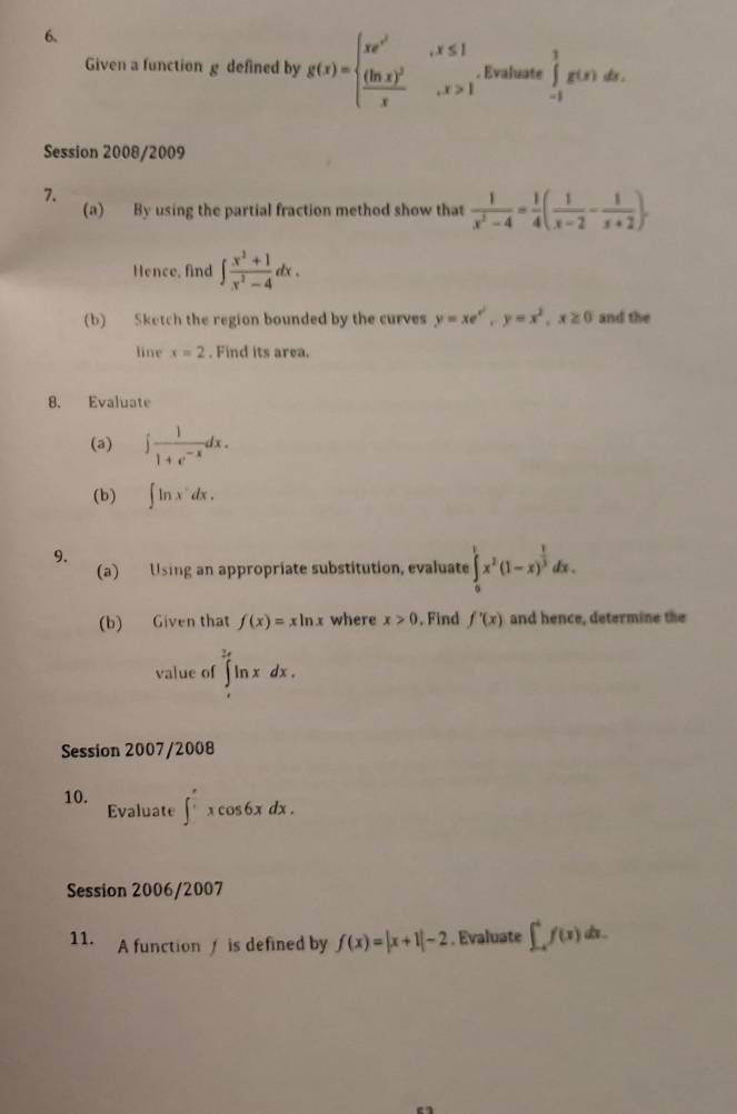 Given a function g defined by g(x)=beginarrayl xe^(x^2),x≤ 1 frac (ln x)^2x,x>1endarray.. Evaluate ∈tlimits _(-1)^1g(x) ^circ  a. 
Session 2008/2009 
7. 
(a) By using the partial fraction method show that  1/x^2-4 = 1/4 ( 1/x-2 - 1/x+2 ). 
Hence, find ∈t  (x^2+1)/x^2-4 dx. 
(b) Sketch the region bounded by the curves y=xe^(x^2), y=x^2, x≥ 0 and the 
line x=2. Find its area. 
8. Evaluate 
(a) ∈t  1/1+e^(-x) dx. 
(b) ∈t ln x^ndx. 
9, 
(a) Using an appropriate substitution, evaluate ∈tlimits _0^(1x^2)(1-x)^ 1/3 dx. 
(b) Given that f(x)=xln x where x>0. Find f'(x) and hence, determine the 
value of ∈tlimits _e^(2e)ln xdx. 
Session 2007/2008 
10. Evaluate ∈t _1^excos 6xdx. 
Session 2006/2007 
11. A functionf is defined by f(x)=|x+1|-2. Evaluate ∈t _(-4)^4f(x)dx.