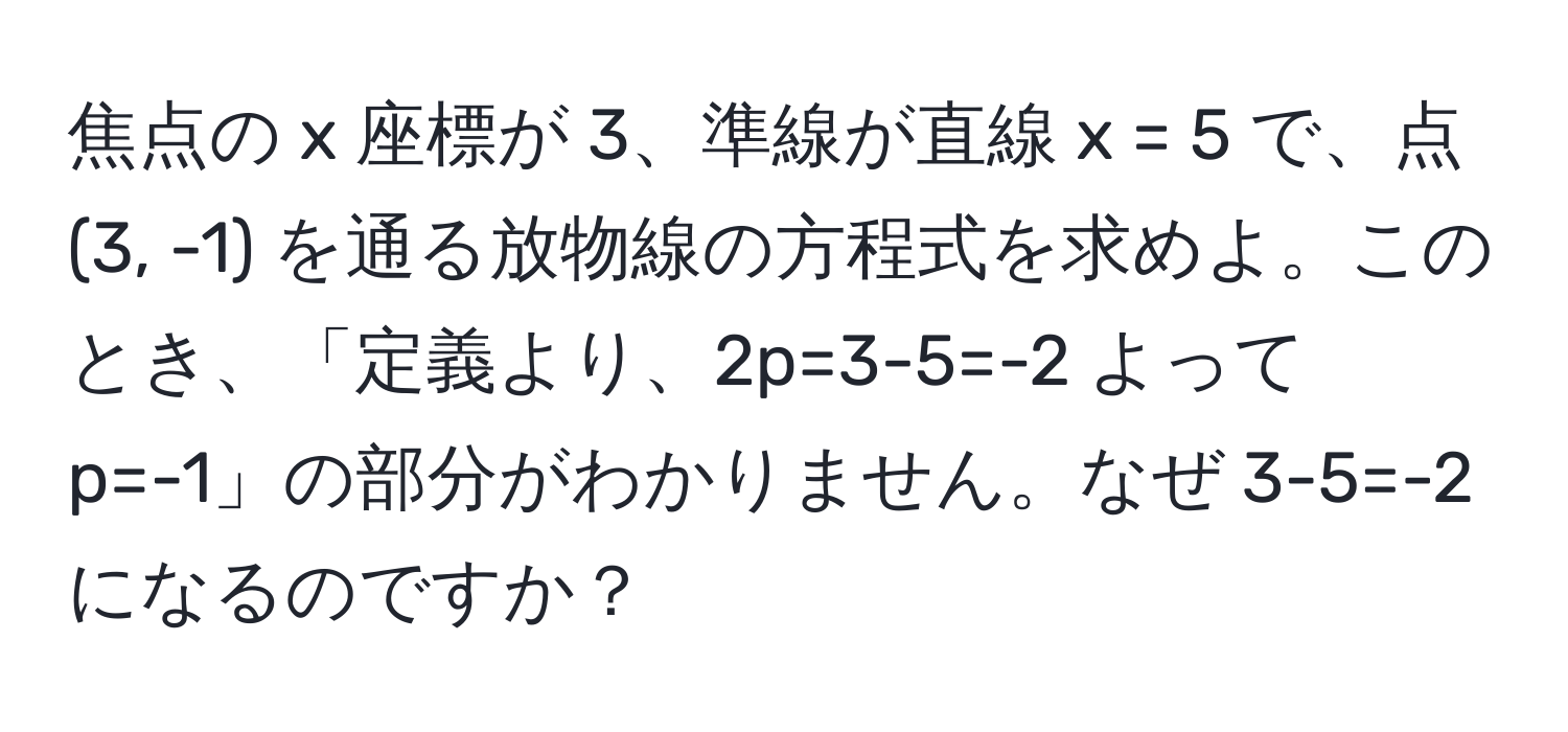 焦点の x 座標が 3、準線が直線 x = 5 で、点 (3, -1) を通る放物線の方程式を求めよ。このとき、「定義より、2p=3-5=-2 よって p=-1」の部分がわかりません。なぜ 3-5=-2 になるのですか？