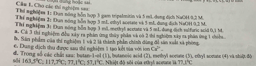 chộn đung hoặc sai. 
Câu 1. Cho các thí nghiệm sau: 
Thí nghiệm 1: Đun nóng hỗn hợp 3 gam tripalmitin và 5 mL dung dịch NaOH 0,2 M. 
Thí nghiệm 2: Đun nóng hỗn hợp 3 mL ethyl acetate và 5 mL dung dịch NaOH 0,2 M. 
Thí nghiệm 3: Đun nóng hỗn hợp 3 mL methyl acetate và 5 mL dung dịch sulfuric acid 0,1 M. 
a. Cả 3 thí nghiệm đều xảy ra phản ứng thủy phân và có 2 thí nghiệm xảy ra phản ứng 1 chiều.. 
b. Sản phẩm của thí nghiệm 1 và 2 là thành phần chính dùng để sản xuất xà phòng. 
c. Dung dịch thu được sau thí nghiệm 1 tạo kết tủa với ion Ca^(2+).. 
d. Trong số các chất sau: butan-1-ol (1), butanoic acid (2), methyl acetate (3), ethyl acetate (4) và nhiệt độ 
sôi 163, 5°C; 117, 7°C; 77, 1°C; 57, 1°C. Nhiệt độ sôi của ethyl acetate là 77, 1°C