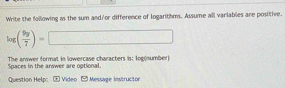 Write the following as the sum and/or difference of logarithms. Assume all variables are positive.
log ( 9y/7 )= □ 
The answer format in lowercase characters is: log(number) 
Spaces in the answer are optional. 
Question Help: > Video Message instructor