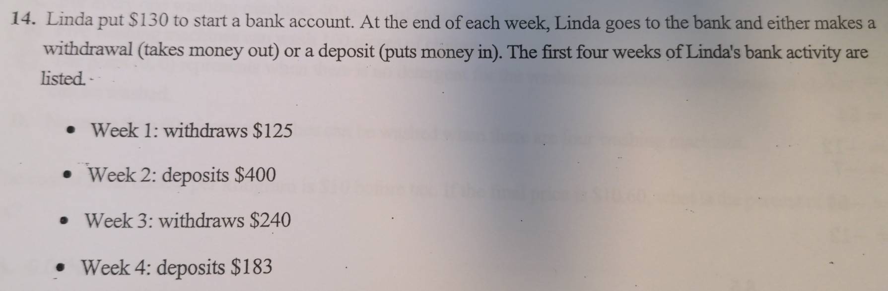 Linda put $130 to start a bank account. At the end of each week, Linda goes to the bank and either makes a 
withdrawal (takes money out) or a deposit (puts money in). The first four weeks of Linda's bank activity are 
listed. 
Week 1: withdraws $125
Week 2: deposits $400
Week 3: withdraws $240
Week 4: deposits $183