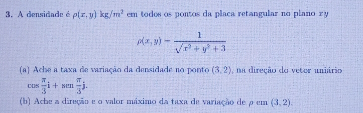 A densidade é rho (x,y)kg/m^2 em todos os pontos da placa retangular no plano xy
rho (x,y)= 1/sqrt(x^2+y^2+3) 
(a) Ache a taxa de variação da densidade no ponto (3,2) , na direção do vetor uniário
cos  π /3 i+sen π /3 j. 
(b) Ache a direção e o valor máximo da taxa de variação de ρ em (3,2).