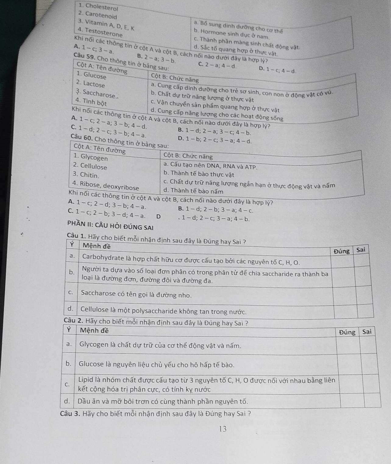 Cholesterol
2. Carotenoid
3. Vitamin A, D, E, K
a. Bố sung dinh dưỡng cho cơ thể
4. Testosterone
b. Hormone sinh dục ở nam.
cC. Thành phần màng sinh chất động vật.
Khi nối các thông tin ở cột A và cột B, cách nối nào dưới đây là hợp lý?
d. Sắc tố quang hợp ở thực vật.
A. 1 - c; 3 - a. B. 2 - a; 3 - b.
Câu 59. Cho thông tin ở bảng sau:
Cột A : Tên đường
C. 2 - a; 4 - d. D. 1 -c; 4 - d
1. Glucose
Cột B: Chức năng
2. Lactose
a. Cung cấp dinh dưỡng cho trẻ sơ sinh, con non ở động vật có vú.
३. Saccharose..
b. Chất dự trữ năng lượng ở thực vật
4. Tinh bột
c. Vận chuyển sản phẩm quang hợp ở thực vật
d. Cung cấp năng lượng cho các hoạt động sống
Khi nối các thông tin ở cột A và cột B, cách nối nào dưới đây là hợp lý?
A. 1 - c; 2 - a; 3 - b; 4- d.
C. 1- d; 2 -c; 3-b; 4 - a
B. 1- d; 2 - a; 3 - c; 4 - b.
D. 1 - 
Câu 60. 
y là hợp lý?
1 -c; 2 - d; 3 - b; 4 - a. B. 1 - d; 2 - b; 3 - a; 4 - c.
C. 1 - c; 2 - b; 3 - d; 4 - a. D . 1 - d; 2 - c; 3 - a; 4 - b.
PHầN II: CÂU HỜI ĐÚNG SAI
Câu
13