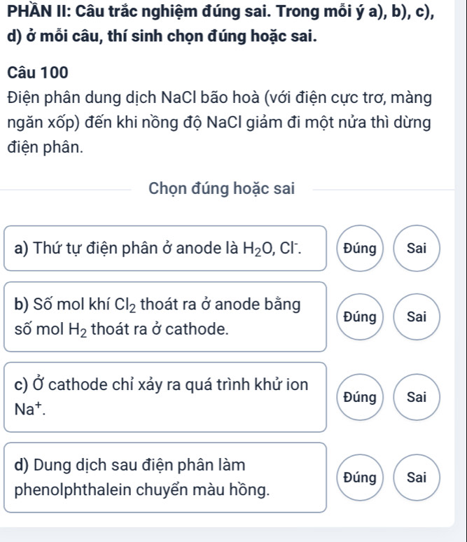 PHÄN II: Câu trắc nghiệm đúng sai. Trong mỗi ý a), b), c),
d) ở mỗi câu, thí sinh chọn đúng hoặc sai.
Câu 100
Điện phân dung dịch NaCl bão hoà (với điện cực trơ, màng
ngăn xốp) đến khi nồng độ NaCl giảm đi một nửa thì dừng
điện phân.
Chọn đúng hoặc sai
a) Thứ tự điện phân ở anode là H_2O, , Cl. Đúng Sai
b) Số mol khí Cl_2 thoát ra ở anode bằng Đúng Sai
số mol H_2 thoát ra ở cathode.
c) vector bigcirc  cathode chỉ xảy ra quá trình khử ion
Đúng Sai
Na^+. 
d) Dung dịch sau điện phân làm
Đúng Sai
phenolphthalein chuyển màu hồng.