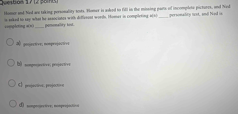 Homer and Ned are taking personality tests. Homer is asked to fill in the missing parts of incomplete pictures, and Ned
is asked to say what he associates with different words. Homer is completing a( n ) _personality test, and Ned is
completing a(n)_ personality test.
a) projective; nonprojective
b) nonprojective; projective
C) projective; projective
d) nonprojective; nonprojective