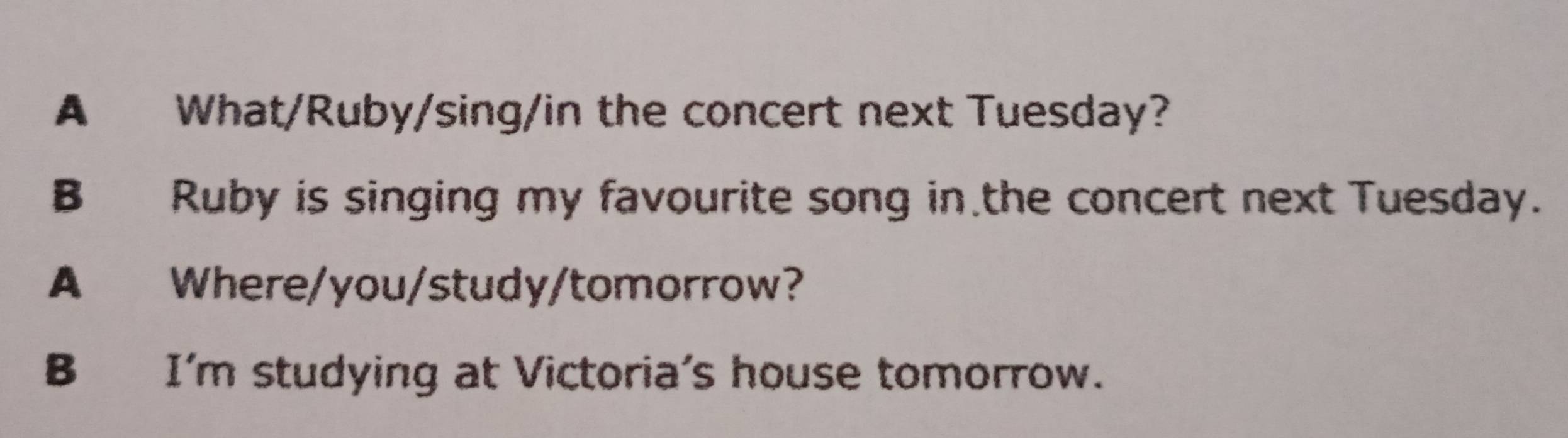 A What/Ruby/sing/in the concert next Tuesday?
B Ruby is singing my favourite song in the concert next Tuesday.
A Where/you/study/tomorrow?
B I'm studying at Victoria's house tomorrow.