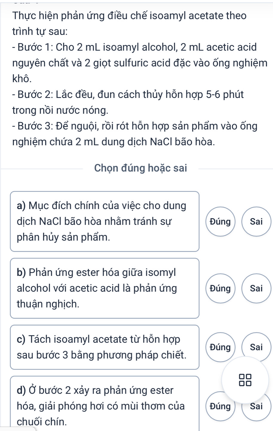 Thực hiện phản ứng điều chế isoamyl acetate theo 
trình tự sau: 
- Bước 1: Cho 2 mL isoamyl alcohol, 2 mL acetic acid 
nguyên chất và 2 giọt sulfuric acid đặc vào ống nghiệm 
khô. 
- Bước 2: Lắc đều, đun cách thủy hỗn hợp 5 -6 phút 
trong nồi nước nóng. 
- Bước 3: Để nguội, rồi rót hỗn hợp sản phẩm vào ống 
nghiệm chứa 2 mL dung dịch NaCl bão hòa. 
Chọn đúng hoặc sai 
a) Mục đích chính của việc cho dung 
dịch NaCl bão hòa nhằm tránh sự Đúng Sai 
phân hủy sản phẩm. 
b) Phản ứng ester hóa giữa isomyl 
alcohol với acetic acid là phản ứng Đúng Sai 
thuận nghịch. 
c) Tách isoamyl acetate từ hỗn hợp 
Đúng Sai 
sau bước 3 bằng phương pháp chiết. 
d) Ở bước 2 xảy ra phản ứng ester 
hóa, giải phóng hơi có mùi thơm của Đúng Sai 
chuối chín.