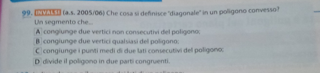 "NVAUSE (a.s. 2005/06) Che cosa si definisce ''diagonale' in un poligono convesso?
Un segmento che...
A congiunge due vertici non consecutivi del poligono;
B congiunge due vertici qualsiasi del poligono;
C congiunge i punti medi di due lati consecutivi del poligono;
D divide il poligono in due parti congruenti.