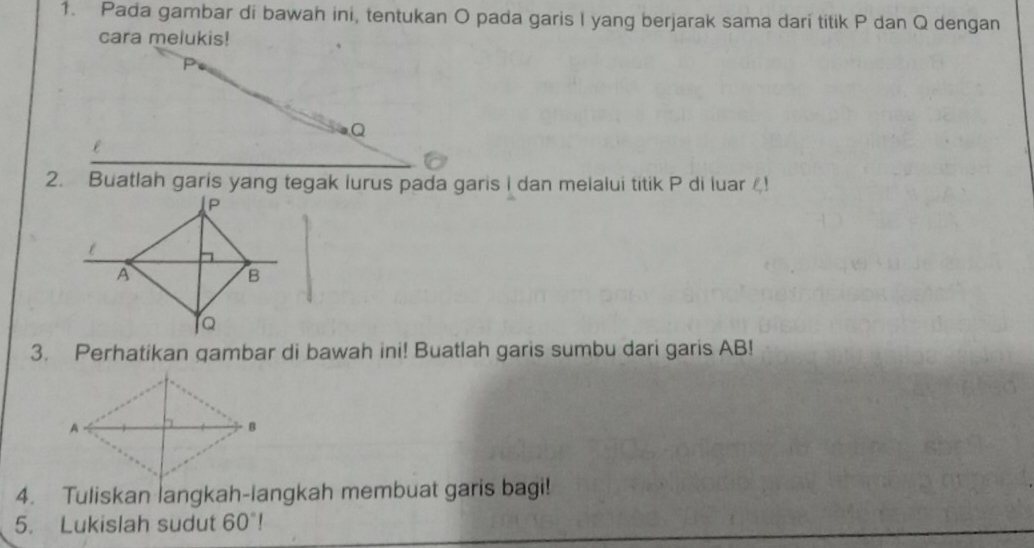 Pada gambar di bawah ini, tentukan O pada garis I yang berjarak sama dari titik P dan Q dengan 
cara melukis!
P
Q
2. Buatlah garis yang tegak lurus pada garis I dan melalui titik P di luar ! 
3. Perhatikan qambar di bawah ini! Buatlah garis sumbu dari garis AB! 
4. Tuliskan langkah-langkah membuat garis bagi! 
5. Lukislah sudut 60°