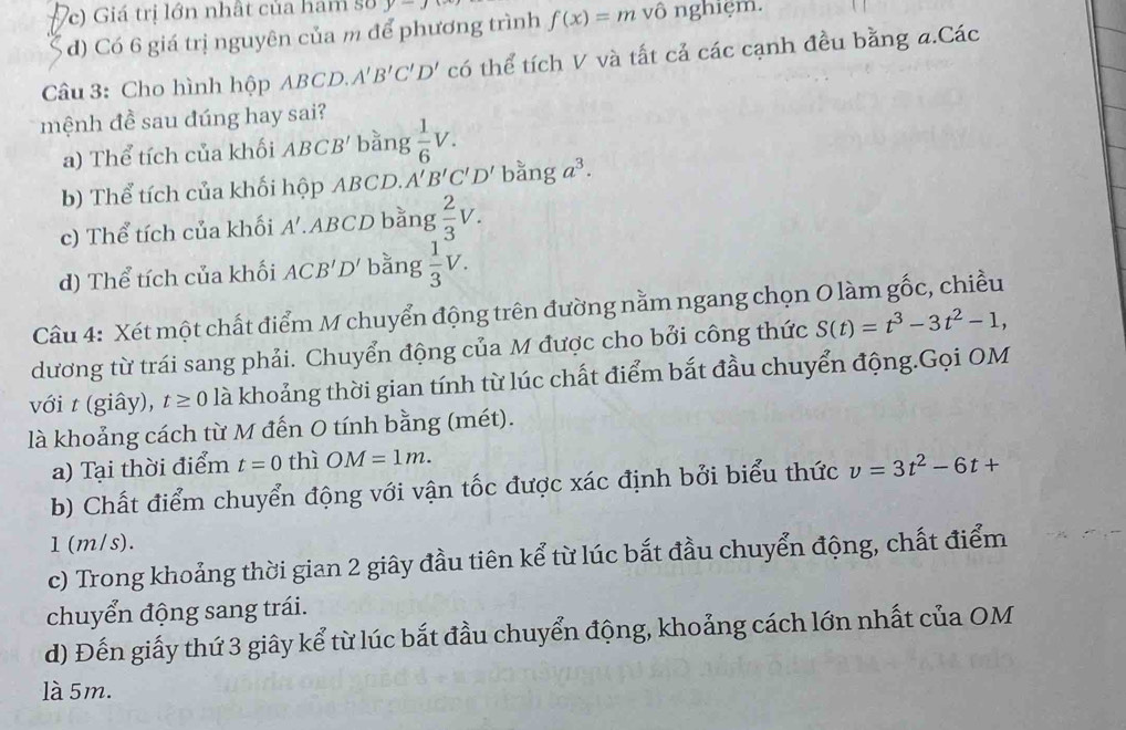 Vc) Giá trị lớn nhất của ham số y-J
d) Có 6 giá trị nguyên của m để phương trình f(x)=m vô nghiệm.
Câu 3: Cho hình hộp ABCD. A'B'C'D' có thể tích V và tất cả các cạnh đều bằng a.Các
mệnh đề sau đúng hay sai?
a) Thể tích của khối ABCB' bằng  1/6 V.
b) Thể tích của khối hộp ABCD. A'B'C'D' bằng a^3.
c) Thể tích của khối A'. ABCD bằng  2/3 V.
d) Thể tích của khối ACB'D' bằng  1/3 V. 
Câu 4: Xét một chất điểm M chuyển động trên đường nằm ngang chọn O làm gốc, chiều
dương từ trái sang phải. Chuyển động của M được cho bởi công thức S(t)=t^3-3t^2-1, 
với t (giây), t≥ 0 là khoảng thời gian tính từ lúc chất điểm bắt đầu chuyển động.Gọi OM
là khoảng cách từ M đến O tính bằng (mét).
a) Tại thời điểm t=0 thì OM=1m. 
b) Chất điểm chuyển động với vận tốc được xác định bởi biểu thức v=3t^2-6t+
1 (m/s).
c) Trong khoảng thời gian 2 giây đầu tiên kể từ lúc bắt đầu chuyển động, chất điểm
chuyển động sang trái.
d) Đến giấy thứ 3 giây kể từ lúc bắt đầu chuyển động, khoảng cách lớn nhất của OM
là 5m.