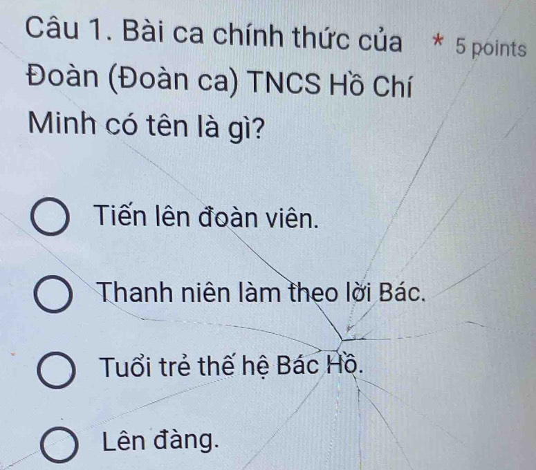 Bài ca chính thức của * 5 points
Đoàn (Đoàn ca) TNCS Hồ Chí
Minh có tên là gì?
Tiến lên đoàn viên.
Thanh niên làm theo lời Bác.
Tuổi trẻ thế hệ Bác Hồ.
Lên đàng.