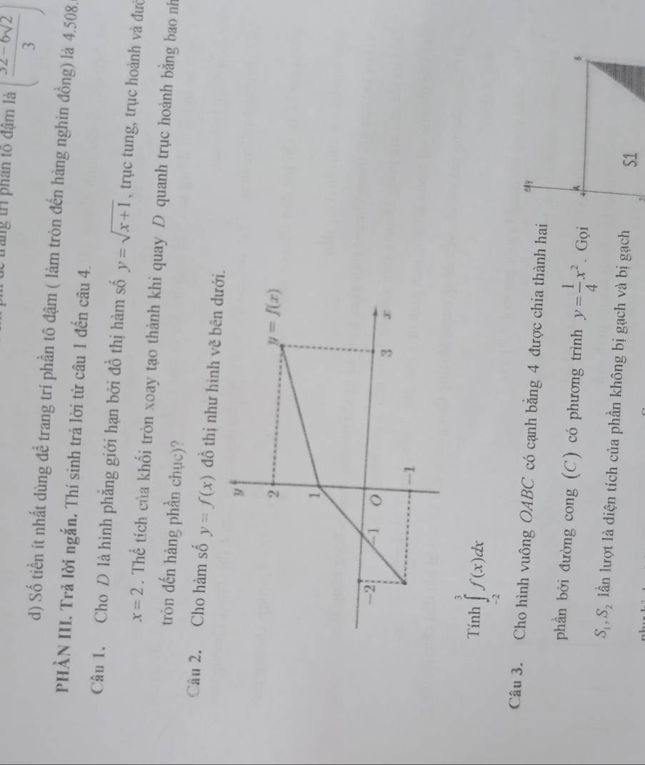 trăng trì phân tõ đậm là ( (32-6sqrt(2))/3 )
d) Số tiền ít nhất dùng để trang trí phần tô đậm ( làm tròn đến hàng nghìn đồng) là 4.508.
PHÀN III. Trả lời ngắn, Thí sinh trả lời từ câu 1 đến câu 4.
Câu 1. Cho D là hình phẳng giới hạn bởi đồ thị hàm số y=sqrt(x+1) , trục tung, trục hoành và đưc
x=2. Thể tích của khối tròn xoay tạo thành khi quay D quanh trục hoành bằng bao nh
tròn đến hàng phần chục)?
Cầu 2. Cho hàm số y=f(x) đồ thị như hình vẽ bên dư
Tinh ∈tlimits _(-2)^3f(x)dx
Câu 3. Cho hình vuông OABC có cạnh bằng 4 được chia thành hai
phần bởi đường cong (C) có phương trình y= 1/4 x^2. Gọi
S_1,S_2 lần lượt là diện tích của phần không bị gạch và bị gạch