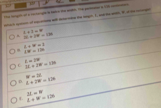 Lor/arwm
The length of a rectangle is twice the width. The perimeter is 126 centimeters.
Which system of equations will determine the length, Z, and the width, W, of the rectangle?
L+2=W
A. 2L+2W=126
L+W=2
B. LW=126
L=2W
C. 2L+2W=126
W=2L
D. L+2W=126
2L=W
E. L+W=126