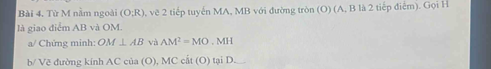 Từ M nằm ngoài (O;R) 2, vẽ 2 tiếp tuyến MA, MB với đường tròn (O) (A, B là 2 tiếp điểm). Gọi H
là giao điểm AB và OM. 
a/ Chứng minh: OM⊥ AB và AM^2=MO· MH
b/ Vẽ đường kính ACcia(O),MCcat(O)taiD